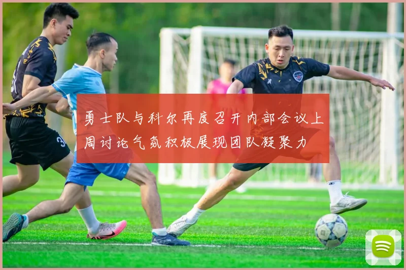 勇士队与科尔再度召开内部会议上周讨论气氛积极展现团队凝聚力