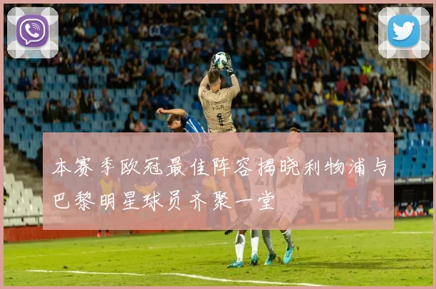 本赛季欧冠最佳阵容揭晓利物浦与巴黎明星球员齐聚一堂