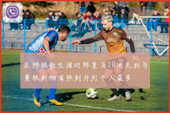 瓜帅执教生涯对阵皇马10次失利与曼联利物浦热刺并列个人最多
