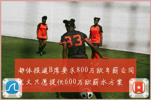 都体报道B席要求800万欧年薪合同尤文只愿提供600万欧薪水方案