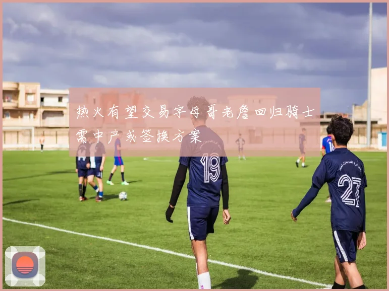 热火有望交易字母哥老詹回归骑士需中产或签换方案