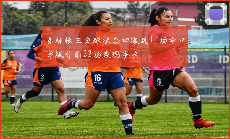 克林根三分球状态回暖近11场命中率飙升前22场表现惨淡