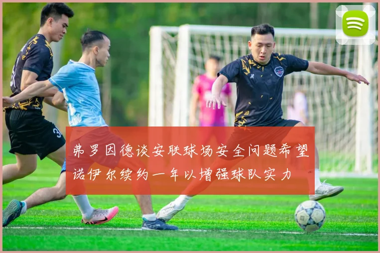 弗罗因德谈安联球场安全问题希望诺伊尔续约一年以增强球队实力