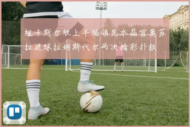 纽卡斯尔联上半场领先水晶宫奥苏拉进球拉姆斯代尔两次精彩扑救