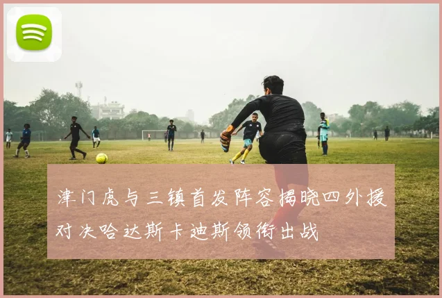 津门虎与三镇首发阵容揭晓四外援对决哈达斯卡迪斯领衔出战