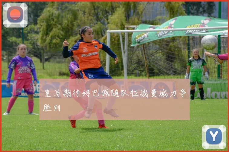 皇马期待姆巴佩随队征战曼城力争胜利