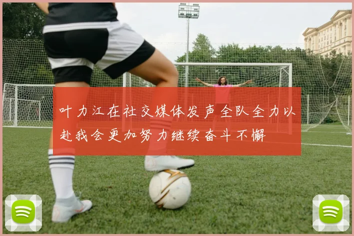 叶力江在社交媒体发声全队全力以赴我会更加努力继续奋斗不懈
