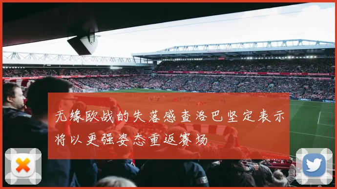 无缘欧战的失落感查洛巴坚定表示将以更强姿态重返赛场