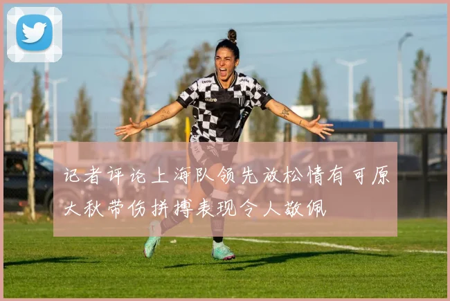 记者评论上海队领先放松情有可原大秋带伤拼搏表现令人敬佩