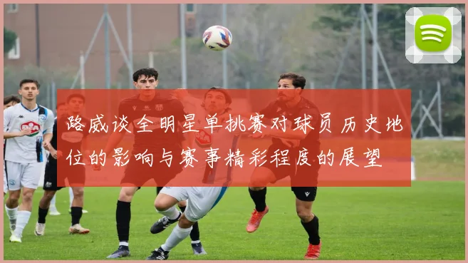 路威谈全明星单挑赛对球员历史地位的影响与赛事精彩程度的展望