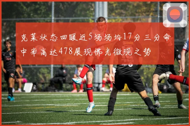 克莱状态回暖近5场场均17分三分命中率高达478展现佛光微现之势
