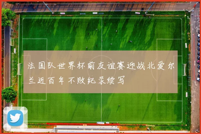 法国队世界杯前友谊赛迎战北爱尔兰近百年不败纪录续写