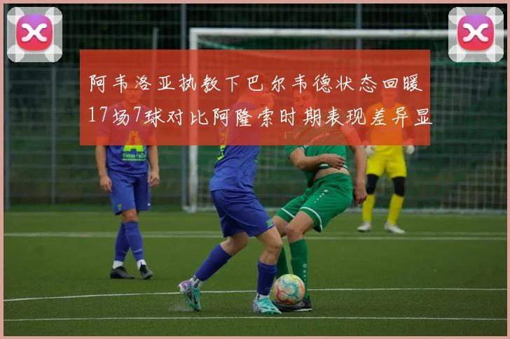阿韦洛亚执教下巴尔韦德状态回暖17场7球对比阿隆索时期表现差异显著