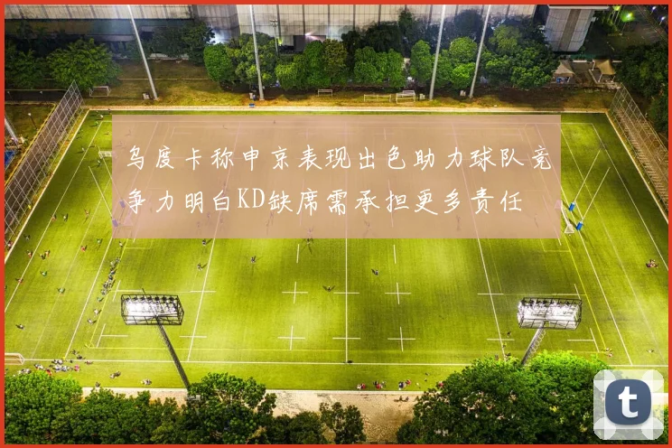 乌度卡称申京表现出色助力球队竞争力明白KD缺席需承担更多责任