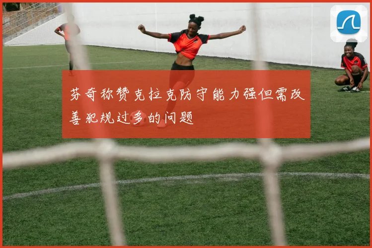 芬奇称赞克拉克防守能力强但需改善犯规过多的问题