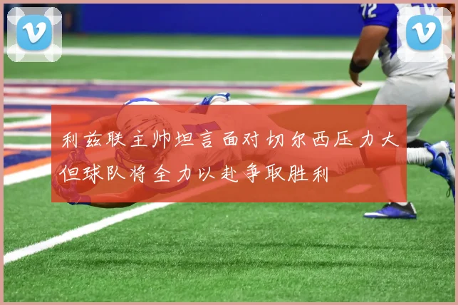 利兹联主帅坦言面对切尔西压力大但球队将全力以赴争取胜利
