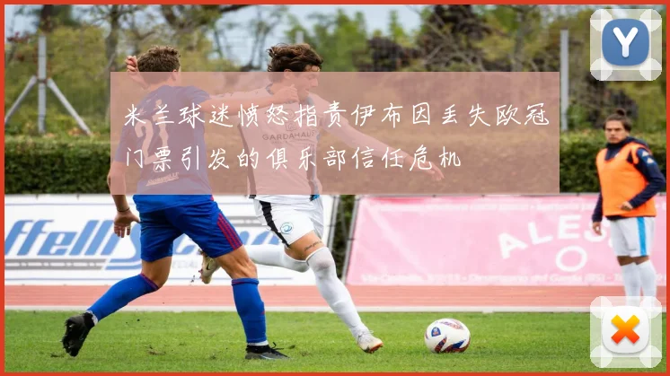 米兰球迷愤怒指责伊布因丢失欧冠门票引发的俱乐部信任危机