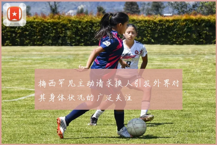 梅西罕见主动请求换人引发外界对其身体状况的广泛关注