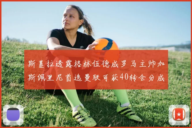 斯基拉透露格林伍德成罗马主帅加斯佩里尼首选曼联可获40转会分成