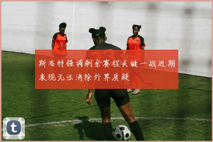 斯洛特强调剩余赛程关键一战近期表现无法消除外界质疑