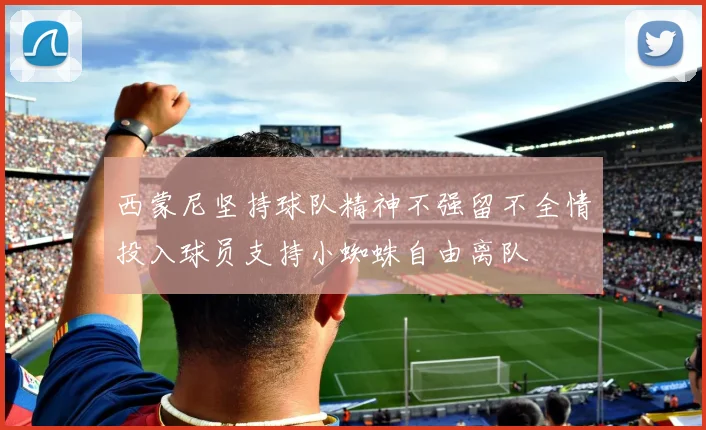 西蒙尼坚持球队精神不强留不全情投入球员支持小蜘蛛自由离队